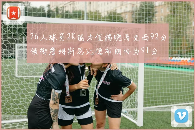 76人球员2K能力值揭晓马克西92分领衔詹姆斯恩比德布朗均为91分