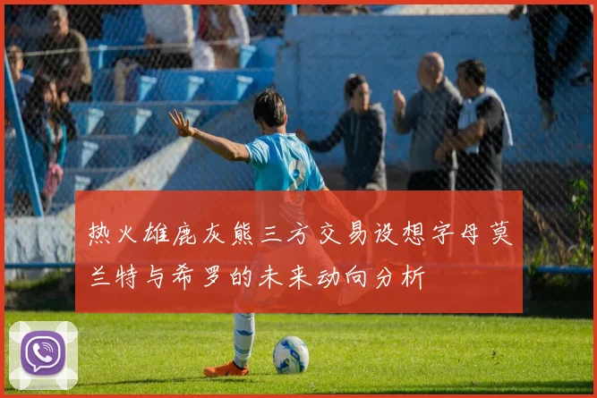 热火雄鹿灰熊三方交易设想字母莫兰特与希罗的未来动向分析