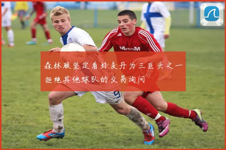 森林狼坚定看好麦丹为三巨头之一拒绝其他球队的交易询问