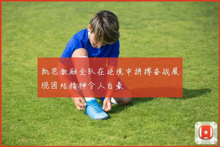 凯恩激励全队在逆境中拼搏奋战展现团结精神令人自豪