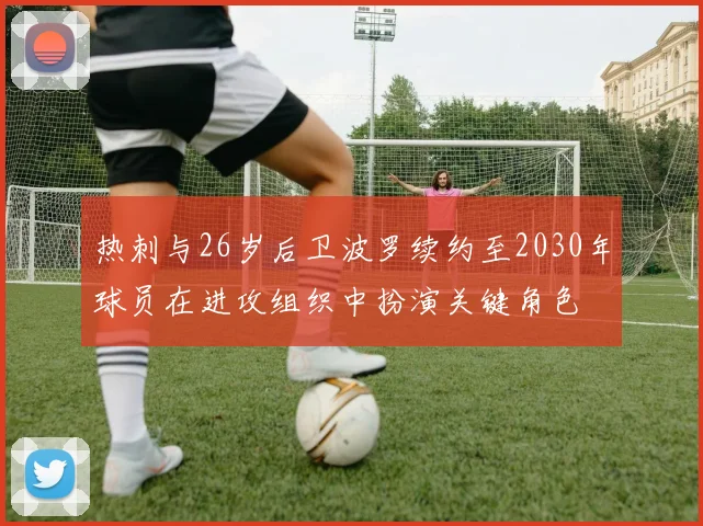 热刺与26岁后卫波罗续约至2030年球员在进攻组织中扮演关键角色