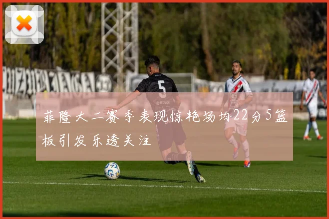 菲隆大二赛季表现惊艳场均22分5篮板引发乐透关注