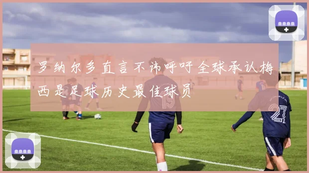罗纳尔多直言不讳呼吁全球承认梅西是足球历史最佳球员