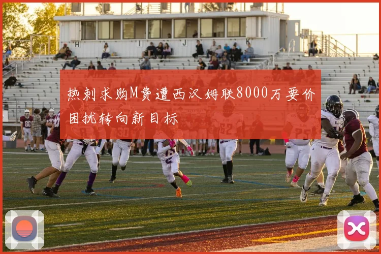 热刺求购M费遭西汉姆联8000万要价困扰转向新目标