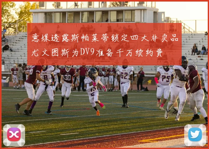 意媒透露斯帕莱蒂锁定四大非卖品尤文图斯为DV9准备千万续约费