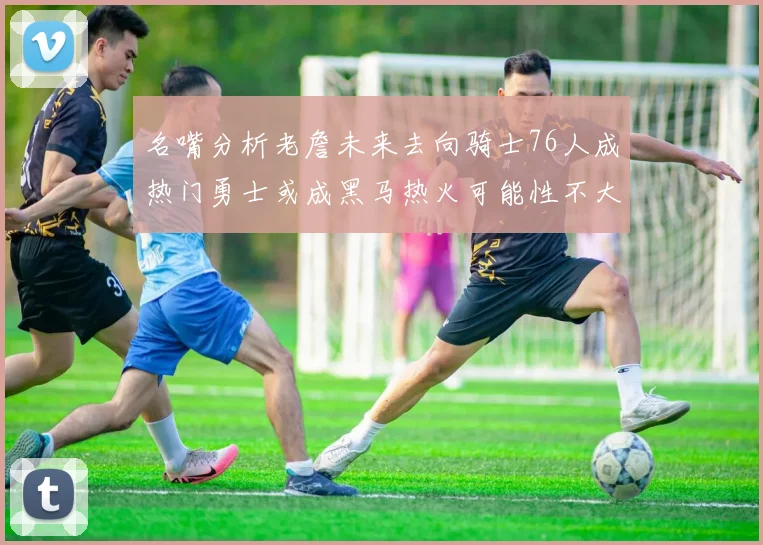 名嘴分析老詹未来去向骑士76人成热门勇士或成黑马热火可能性不大