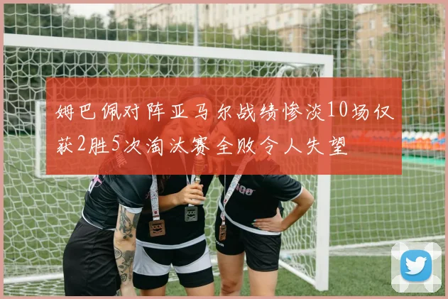 姆巴佩对阵亚马尔战绩惨淡10场仅获2胜5次淘汰赛全败令人失望