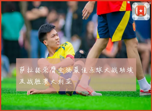 萨拉赫荣膺全场最佳点球大战助埃及战胜澳大利亚