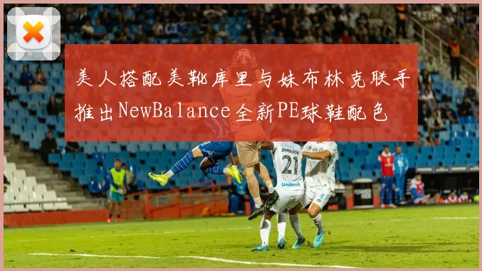 美人搭配美靴库里与妹布林克联手推出NewBalance全新PE球鞋配色