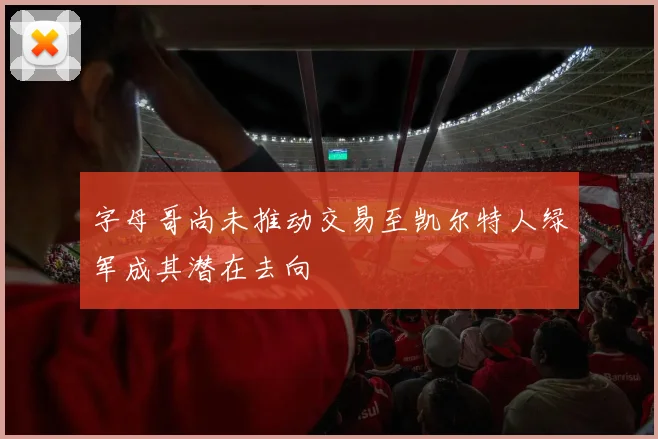字母哥尚未推动交易至凯尔特人绿军成其潜在去向