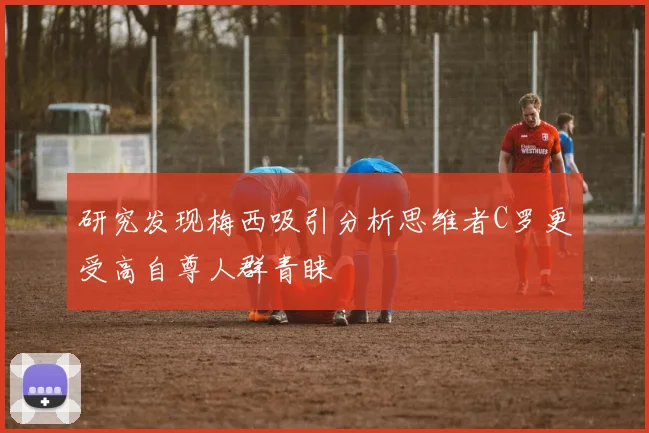 研究发现梅西吸引分析思维者C罗更受高自尊人群青睐