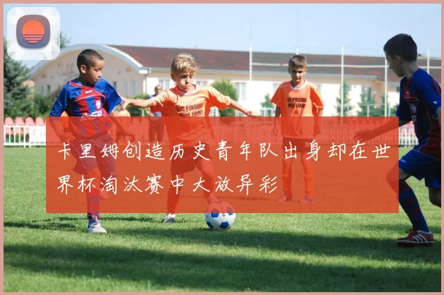 卡里姆创造历史青年队出身却在世界杯淘汰赛中大放异彩