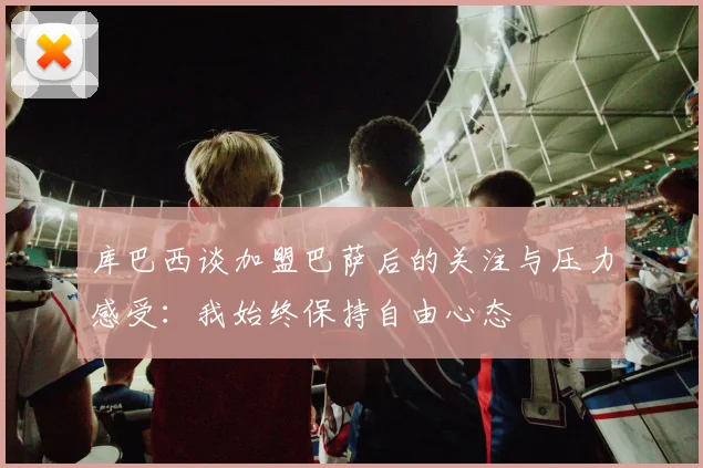 库巴西谈加盟巴萨后的关注与压力感受：我始终保持自由心态