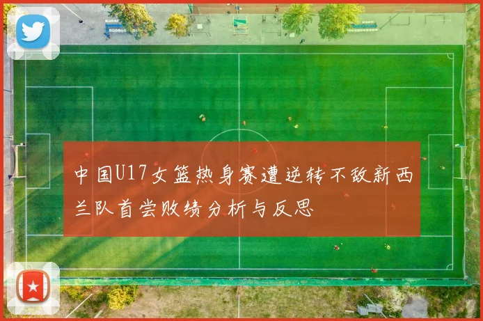 中国U17女篮热身赛遭逆转不敌新西兰队首尝败绩分析与反思