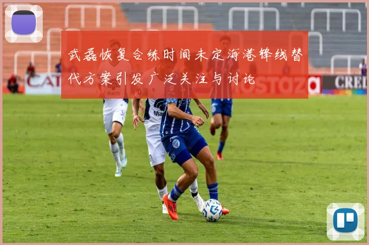武磊恢复合练时间未定海港锋线替代方案引发广泛关注与讨论