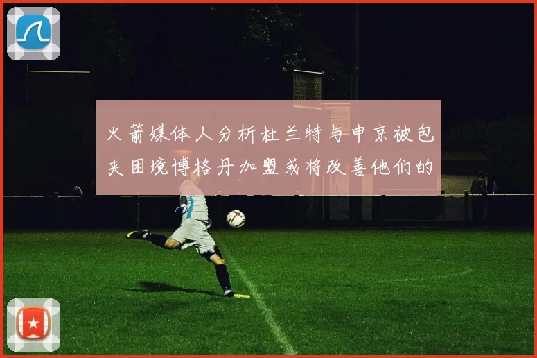 火箭媒体人分析杜兰特与申京被包夹困境博格丹加盟或将改善他们的进攻空间