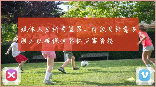 媒体人分析男篮第二阶段目标需多胜利以确保世界杯正赛资格
